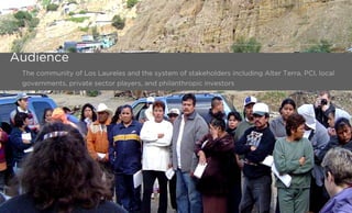 The community of Los Laureles and the system of stakeholders including Alter Terra, PCI, local
governments, private sector players, and philanthropic investors
Audience
 