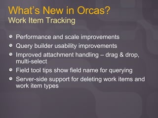 What’s New in Orcas? Work Item Tracking Performance and scale improvements Query builder usability improvements Improved attachment handling – drag & drop, multi-select Field tool tips show field name for querying Server-side support for deleting work items and work item types 