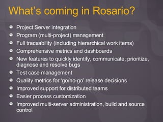 What’s coming in Rosario? Project Server integration Program (multi-project) management Full traceability (including hierarchical work items) Comprehensive metrics and dashboards New features to quickly identify, communicate, prioritize, diagnose and resolve bugs Test case management Quality metrics for ‘go/no-go’ release decisions Improved support for distributed teams Easier process customization Improved multi-server administration, build and source control 