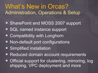 What’s New in Orcas? Administration, Operations & Setup SharePoint and MOSS 2007 support SQL named instance support Compatibility with Longhorn Non-default port configurations Simplified installation Reduced domain account requirements Official support for clustering, mirroring, log shipping, VPC deployment and more 