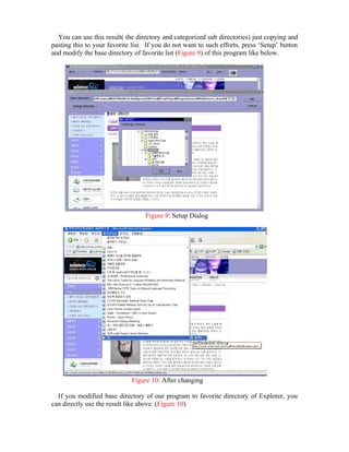 You can use this result( the directory and categorized sub directories) just copying and
pasting this to your favorite list. If you do not want to such efforts, press ‘Setup’ button
and modify the base directory of favorite list (Figure 9) of this program like below.




                                   Figure 9: Setup Dialog




                              Figure 10: After changing

  If you modified base directory of our program to favorite directory of Explorer, you
can directly use the result like above. (Figure 10)
 