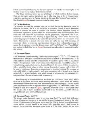linked is meaningful of course, but the texts represent link itself is not meaningful at all
in many cases. So we exclude the text represent link.
    The things mentioned above are just a little part of whole problem. In this manner,
there are too many various exceptions and it take long time to fix it because many
exceptions are discovered in Parsing step not in this step. The “contents” part marked by
blue box in Figure2 represents contents texts after this process.

2.2. Parsing Contents
The contents be made by previous step can be used for making document vector to
represent document, but it is not sufficient to represent feature of each documents
because it contains all terms in contents. For instance, almost important feature of
document is represented by noun terms and little verb terms but it includes not only noun
terms and verb terms but also adjective, adverb, preposition, conjunction, and so on.
Moreover, one term has same meaning is represented by various forms because it is
natural language used by human. So we need to parse the contents and extract only noun
terms. The reasons to extract only noun terms are verbs has only little meanings of
documents relative to nouns and many meanings extracted from verbs can be covered by
nouns. To do parsing, we used a Korean parser tool “HanNaNum.” The “Parsed Data”
part marked by light blue box in Figure2 represents parsed results of contents texts after
this process.

2.3. Document Vector
                                                               d = w , w ,...,w
Each document is represented by a sparse vector of weights j      1j  2j   rj
                                                                               where w is
the number of terms that occur at least once in the collection of documents and r is an
index of terms and j is an index of documents. We call this sparse vector as Document
Vector. This document vector is very sparse vector because index r should be counted by
whole training document set and one document has only few terms of them of course. An
index r should be global unique in whole training document set because each of them will
be used by one feature dimension in training step of Machine Learning. So we made an
index table which is implemented by hash table to assign an index r to each term. And, to
get an index r, we used an index table which is made in previous step. An index table for
category of each document is also made by same way.

    In training step of text classification, we should get a document vector matrix which
each row is document vector of parsed training documents. So we made the training
document vector matrix includes each document vectors and its category. And we should
get a document vector for an input document in application. The “Document Vector” part
marked by dark brown box in Figure2 represents document vector of parsed texts after
this process. But it shows just terms itself used in one document. An index which is
assigned to each term is showed by next step.

2.4. Document Vector for SVM
We already made document vector in previous step, but SVM needs little difference
format of document vector so it was needed to convert document vector to the other
format. First constraint of document vector used by SVM is feature terms of document
vector and its category should be an integer index described above. And it must be
ordered. So we converted document vector format to fit for SVM. And we did one more
 