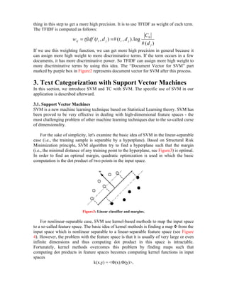 thing in this step to get a more high precision. It is to use TFIDF as weight of each term.
The TFIDF is computed as follows:
                                                                         C0
                      wrj = tfidf (t r , d j ) = # (t r , d j ). log
                                                                       # (d j )
If we use this weighting function, we can get more high precision in general because it
can assign more high weight to more discriminative terms. If the term occurs in a few
documents, it has more discriminative power. So TFIDF can assign more high weight to
more discriminative terms by using this idea. The “Document Vector for SVM” part
marked by purple box in Figure2 represents document vector for SVM after this process.

3. Text Categorization with Support Vector Machines
In this section, we introduce SVM and TC with SVM. The specific use of SVM in our
application is described afterward.

3.1. Support Vector Machines
SVM is a new machine learning technique based on Statistical Learning theory. SVM has
been proved to be very effective in dealing with high-dimensional feature spaces - the
most challenging problem of other machine learning techniques due to the so-called curse
of dimensionality.

     For the sake of simplicity, let's examine the basic idea of SVM in the linear-separable
case (i.e., the training sample is separable by a hyperplane). Based on Structural Risk
Minimization principle, SVM algorithm try to find a hyperplane such that the margin
(i.e., the minimal distance of any training point to the hyperplane, see Figure3) is optimal.
In order to find an optimal margin, quadratic optimization is used in which the basic
computation is the dot product of two points in the input space.




                            Figure3: Linear classifier and margins.

    For nonlinear-separable case, SVM use kernel-based methods to map the input space
to a so-called feature space. The basic idea of kernel methods is finding a map Φ from the
input space which is nonlinear separable to a linear-separable feature space (see Figure
4). However, the problem with the feature space is that it is usually of very large or even
infinite dimensions and thus computing dot product in this space is intractable.
Fortunately, kernel methods overcomes this problem by finding maps such that
computing dot products in feature spaces becomes computing kernel functions in input
spaces
                                   k(x,y) = <Φ(x).Φ(y)>,
 