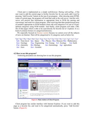 Client part is implemented as a simple web-browser. During web-surfing , if the
  user want to add the current page to his/her favorite list, he can easily add it just by
  pressing ‘Add Favorite’ button on the top of our program . After showing some HTML
  codes of current page, the program will send that code to the web server. And the web-
  server will process that information to appropriate form to SVM (by parsing and
  converting), and send it to client program. After receiving that data (preprocessed array
  of numbers appropriate to SVM module) client side will categorize it to one of 16 pre-
  defined categories using SVM module. And finally, client program will make .URL
  file of that page( which is able to be used directly for favorite list of Explorer. It is a
  kind of common format ) to categorized directory.
     We especially focused on Science section because we cannot cover all the subjects
  of news on Internet. That will be categorized to 16 categories such as below list.

  "Sub","Spa","Phy","Mea","Mat","Geo","Eng","Ene","Ecl","Ear","Che","Bio","Ast","Agr","Aer","Aco"
   Sub : Time travel     Spa : Space Phy : Physics Mea: Measure Mat : Mathematics
   Geo : Geology         Eng : Engineering Ene :Energy Ecl : Ecology      Ear: Earth
   Che : chemistry       Bio: Biology      Ast :Astronology Agr : agriculture
   Aer : Aero            Aco : Acoustic


4.2 How to use this program?
     Following procedures are showing how to use this program.




                          Figure 6: Main window of Client Program

  Client program has similar interface with Internet Explorer. If you want to add this
page as a favorite list, and want to be categorized automatically, press ‘Add favorite’
button. (Figure 6)
 