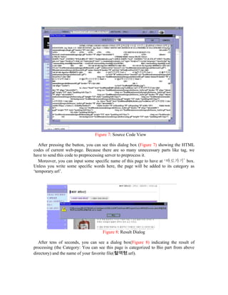 Figure 7: Source Code View

   After pressing the button, you can see this dialog box (Figure 7) showing the HTML
codes of current web-page. Because there are so many unnecessary parts like tag, we
have to send this code to preprocessing server to preprocess it.
   Moreover, you can input some specific name of this page to have at ‘바로가기’ box.
Unless you write some specific words here, the page will be added to its category as
‘temporary.url’.




                                    Figure 8: Result Dialog

   After tens of seconds, you can see a dialog box(Figure 8) indicating the result of
processing (the Category: You can see this page is categorized to Bio part from above
directory) and the name of your favorite file(혈액형.url).
 
