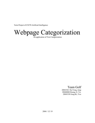 Term Project of CS570 Artificial Intelligence



Webpage Categorization   An application of Text Categorization




                                                                       Team Golf
                                                                 20043561 Ha-Yong, Jung
                                                                  20040000 Hoang, G. Vu.
                                                                   20043350 Jung-Ki, Yoo




                                     2004 / 12/ 19
 