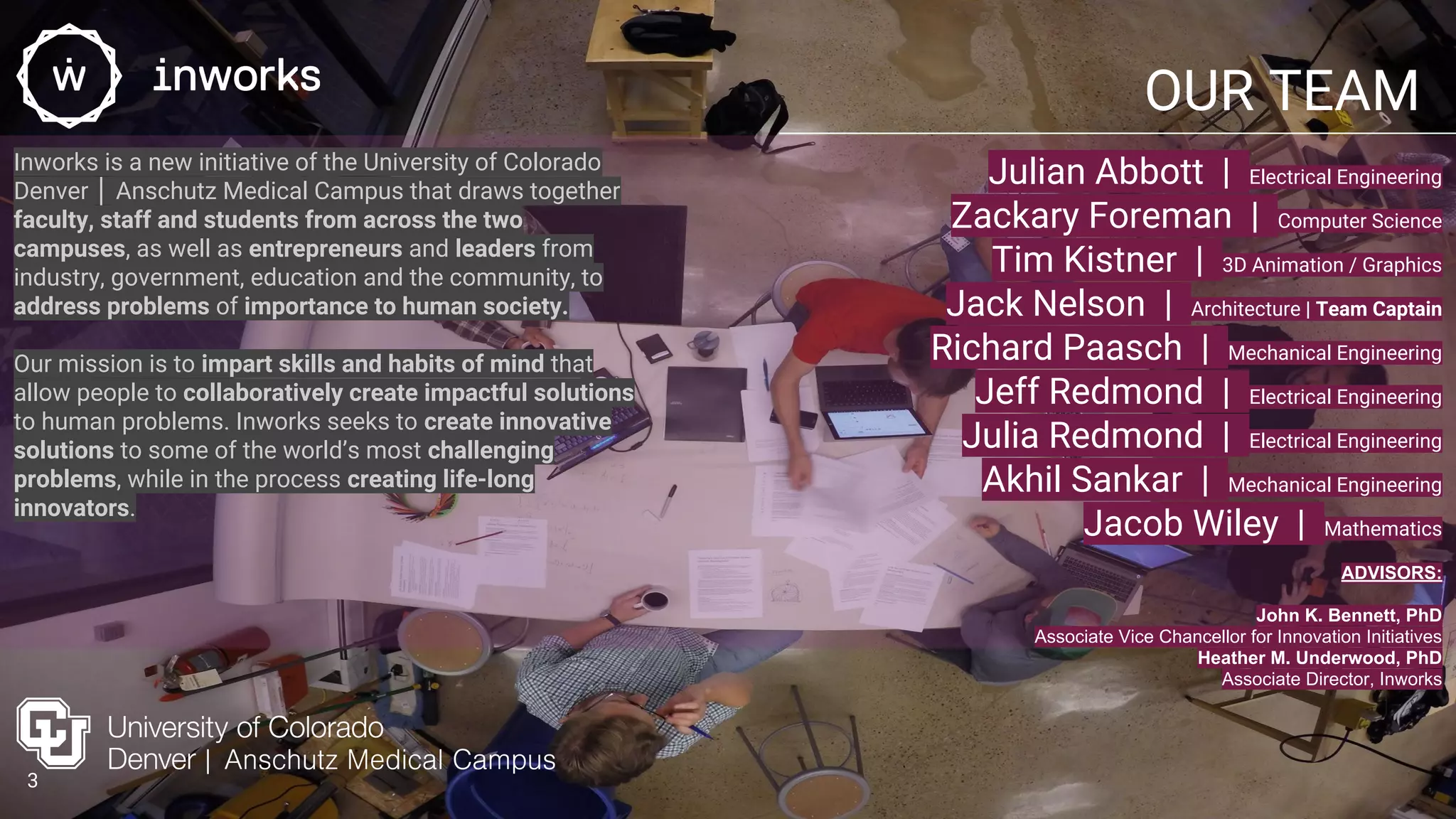 OUR TEAM
Julian Abbott | Electrical Engineering
Zackary Foreman | Computer Science
Tim Kistner | 3D Animation / Graphics
Jack Nelson | Architecture | Team Captain
Richard Paasch | Mechanical Engineering
Jeff Redmond | Electrical Engineering
Julia Redmond | Electrical Engineering
Akhil Sankar | Mechanical Engineering
Jacob Wiley | Mathematics
Inworks is a new initiative of the University of Colorado
Denver │ Anschutz Medical Campus that draws together
faculty, staff and students from across the two
campuses, as well as entrepreneurs and leaders from
industry, government, education and the community, to
address problems of importance to human society.
Our mission is to impart skills and habits of mind that
allow people to collaboratively create impactful solutions
to human problems. Inworks seeks to create innovative
solutions to some of the world’s most challenging
problems, while in the process creating life-long
innovators.
ADVISORS:
John K. Bennett, PhD
Associate Vice Chancellor for Innovation Initiatives
Heather M. Underwood, PhD
Associate Director, Inworks
3
 