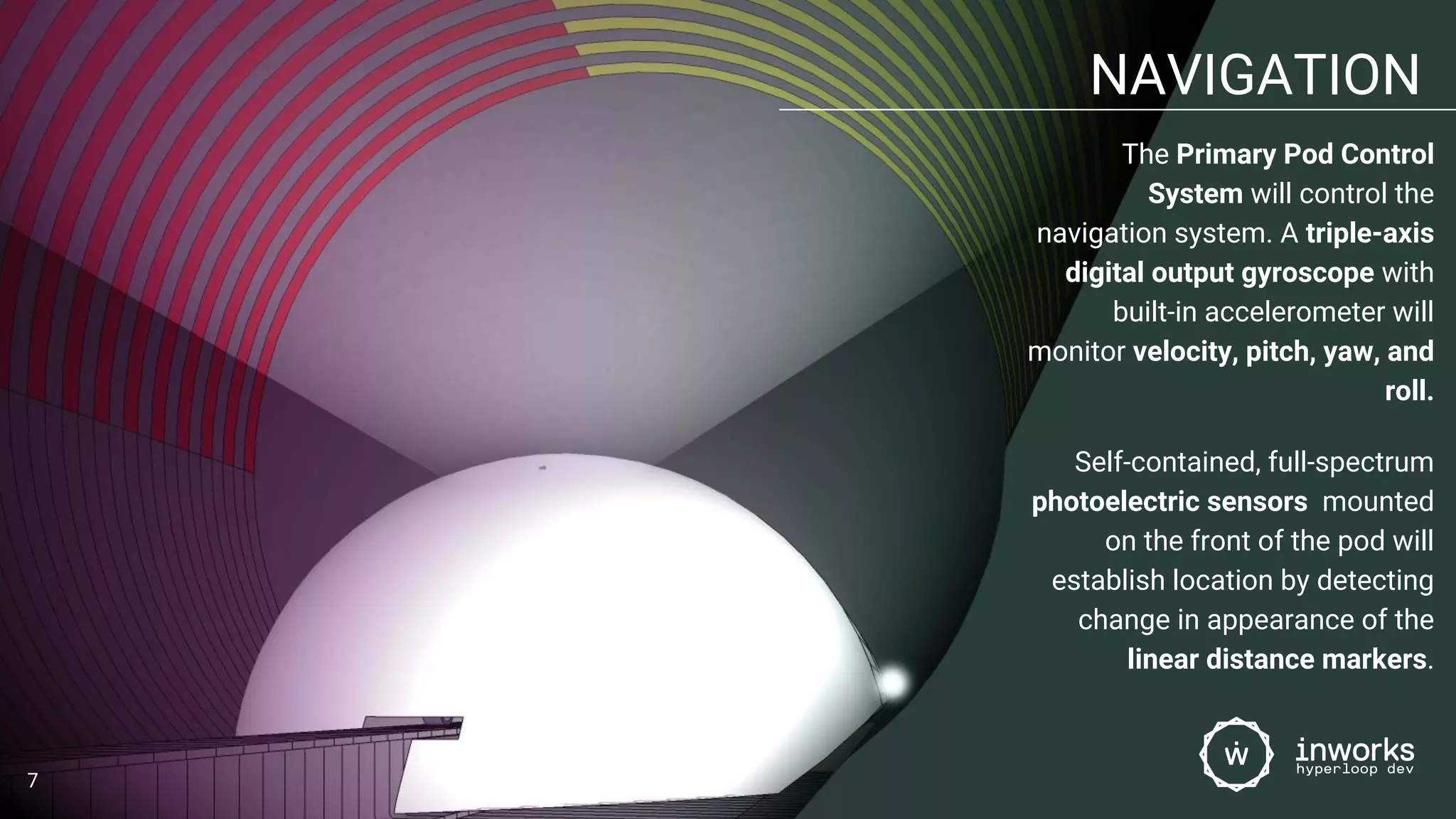 NAVIGATION
The Primary Pod Control
System will control the
navigation system. A triple-axis
digital output gyroscope with
built-in accelerometer will
monitor velocity, pitch, yaw, and
roll.
Self-contained, full-spectrum
photoelectric sensors mounted
on the front of the pod will
establish location by detecting
change in appearance of the
linear distance markers.
7
 