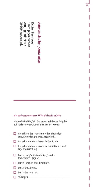 30900 Wedemark
     Am Jugendheim 7
     Team Jugendarbeit
     Region Hannover

                         Antwortschreiben/Antwortfax




Wir verbessern unsere Öffentlichkeitsarbeit!

Wodurch sind Sie/bist Du zuerst auf dieses Angebot
aufmerksam geworden? Bitte nur ein Kreuz:


    Ich bekam das Programm oder einen Flyer
    unaufgefordert per Post zugeschickt.
    Ich bekam Informationen in der Schule.
    Ich bekam Informationen in einer Kinder- und
    Jugendeinrichtung.

    Durch eine/n Sozialarbeiter/-in des
    Fachbereichs Jugend.
    Durch Freunde oder Bekannte.
    Durch die Zeitung.
    Durch das Internet.
    Sonstiges:
 