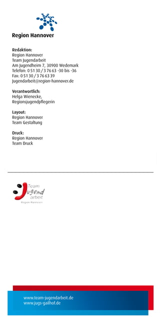 Redaktion:
Region Hannover
Team Jugendarbeit
Am Jugendheim 7, 30900 Wedemark
Telefon: 0 51 30 / 3 76 63 -30 bis -36
Fax: 0 51 30 / 3 76 63 39
Jugendarbeit@region-hannover.de

Verantwortlich:
Helga Wienecke,
Regionsjugendpﬂegerin

Layout:
Region Hannover
Team Gestaltung

Druck:
Region Hannover
Team Druck




      www.team-jugendarbeit.de
      www.jugs-gailhof.de
 