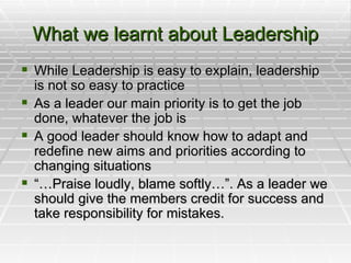 What we learnt about Leadership While Leadership is easy to explain, leadership is not so easy to practice As a leader our main priority is to get the job done, whatever the job is A good leader should know how to adapt and redefine new aims and priorities according to changing situations “… Praise loudly, blame softly…”. As a leader we should give the members credit for success and take responsibility for mistakes.  