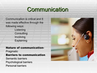 Communication  Communication is critical and It was made effective through the following ways: Listening Consulting Involving Explaining Nature of communication-   Pragmatic Barriers to communication Semantic barriers Psychological barriers Personal barriers 