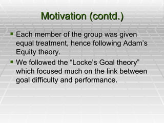 Motivation (contd.) Each member of the group was given equal treatment, hence following Adam’s Equity theory. We followed the “Locke’s Goal theory” which focused much on the link between goal difficulty and performance.  