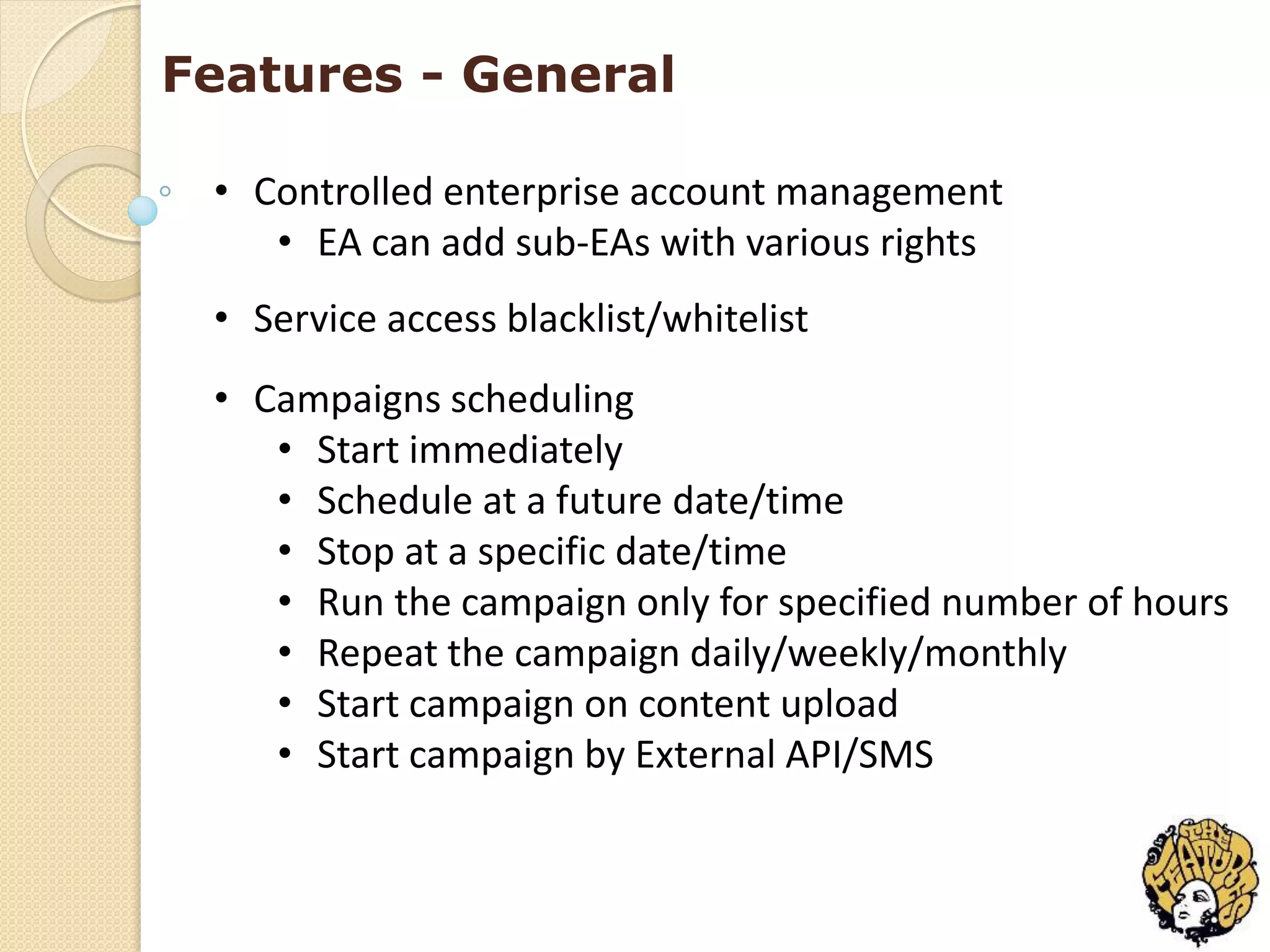 Features - General

 • Controlled enterprise account management
    • EA can add sub-EAs with various rights
 • Service access blacklist/whitelist
 • Campaigns scheduling
    • Start immediately
    • Schedule at a future date/time
    • Stop at a specific date/time
    • Run the campaign only for specified number of hours
    • Repeat the campaign daily/weekly/monthly
    • Start campaign on content upload
    • Start campaign by External API/SMS
 