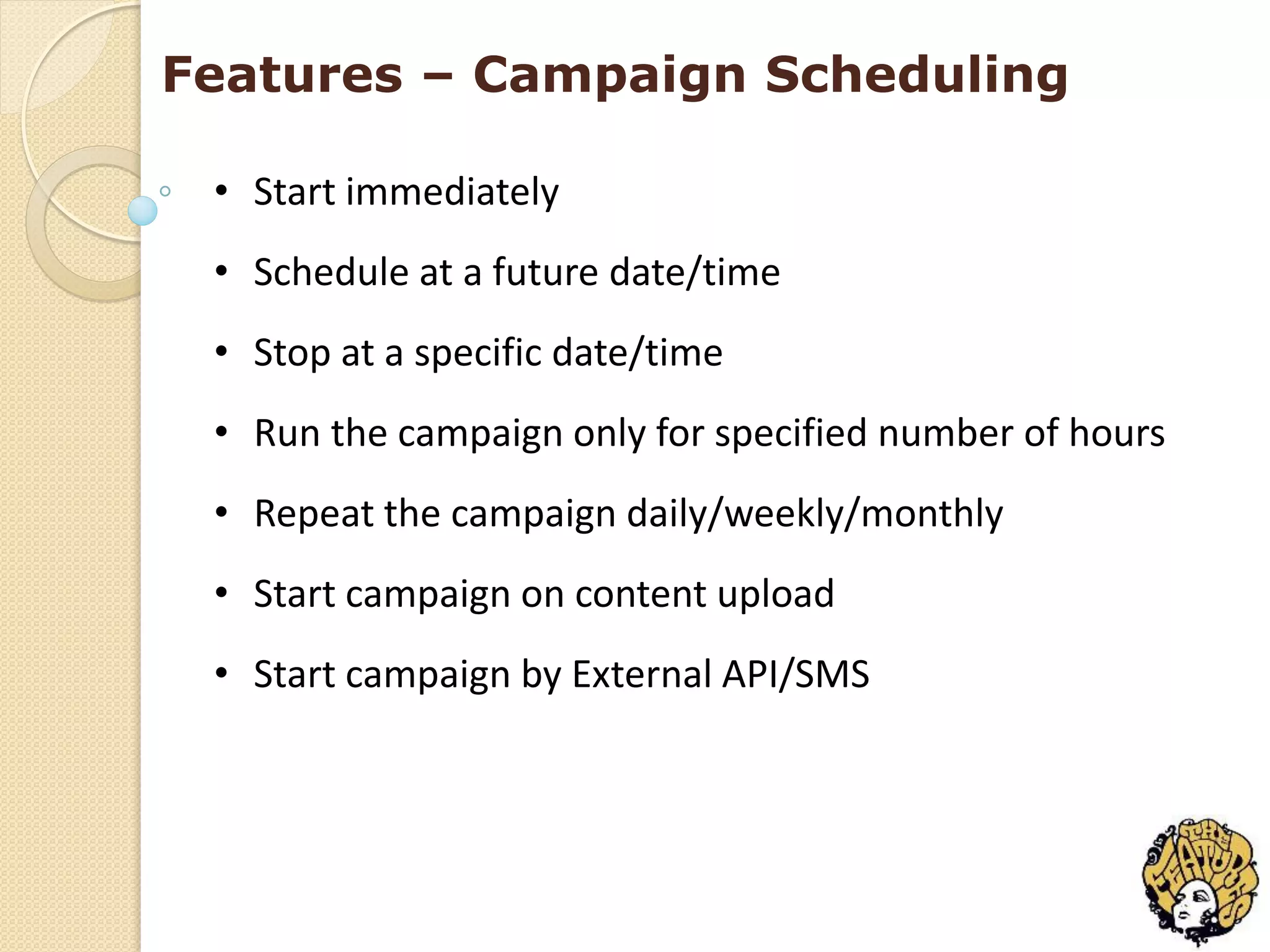 Features – Campaign Scheduling

 • Start immediately
 • Schedule at a future date/time
 • Stop at a specific date/time
 • Run the campaign only for specified number of hours
 • Repeat the campaign daily/weekly/monthly
 • Start campaign on content upload
 • Start campaign by External API/SMS
 
