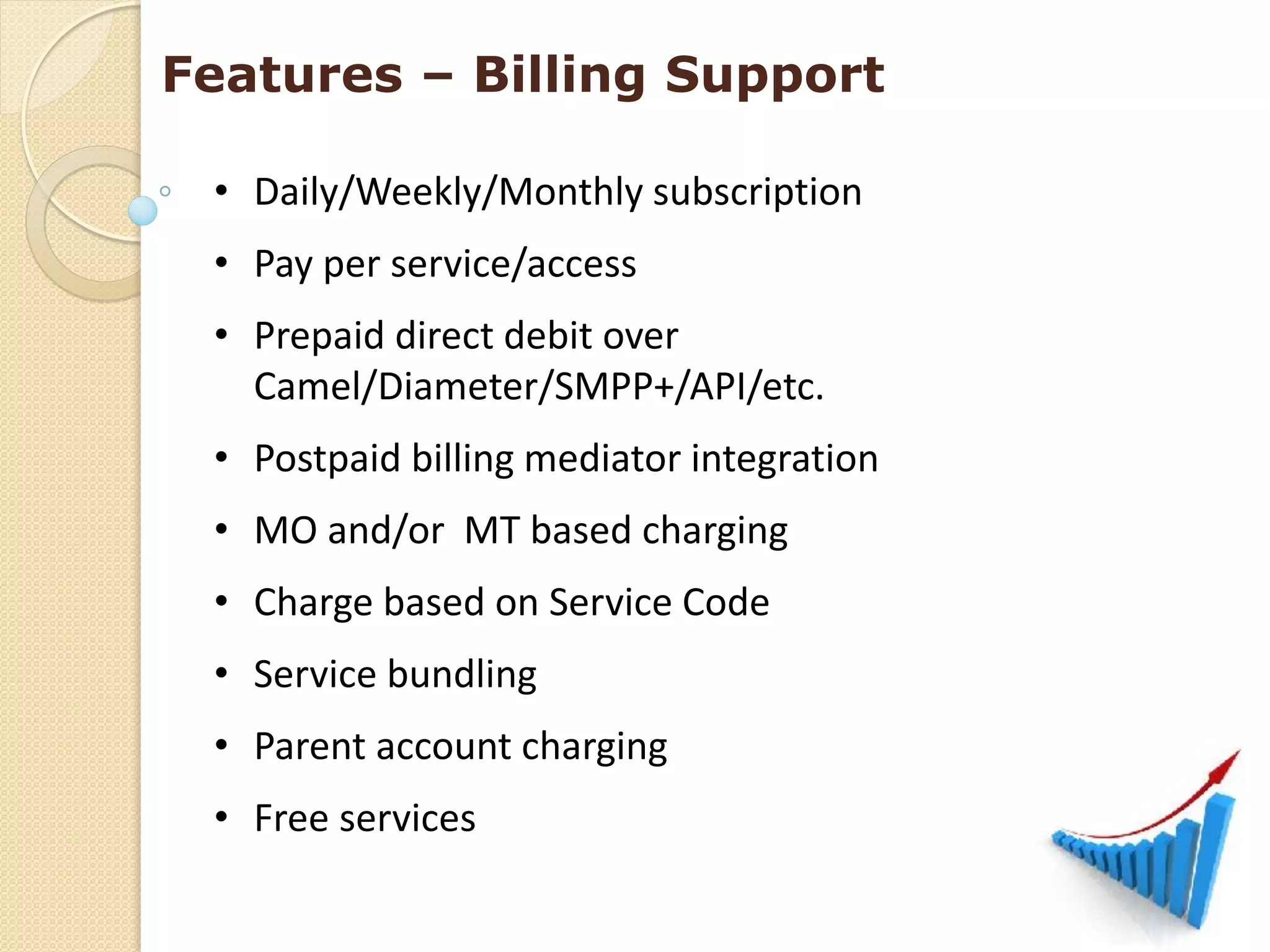 Features – Billing Support

 • Daily/Weekly/Monthly subscription
 • Pay per service/access
 • Prepaid direct debit over
   Camel/Diameter/SMPP+/API/etc.
 • Postpaid billing mediator integration
 • MO and/or MT based charging
 • Charge based on Service Code
 • Service bundling
 • Parent account charging
 • Free services
 