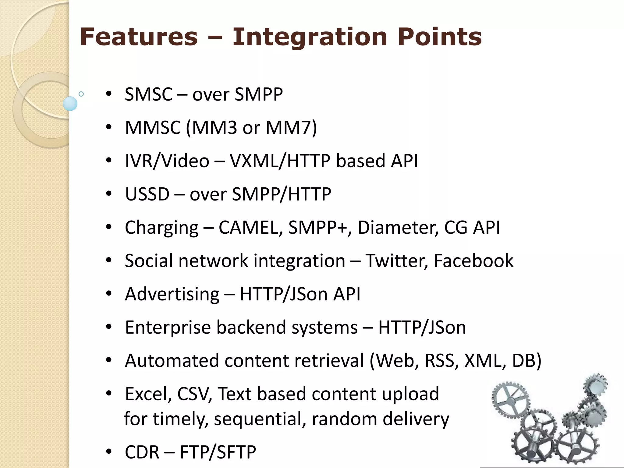 Features – Integration Points

 • SMSC – over SMPP
 • MMSC (MM3 or MM7)
 • IVR/Video – VXML/HTTP based API
 • USSD – over SMPP/HTTP
 • Charging – CAMEL, SMPP+, Diameter, CG API
 • Social network integration – Twitter, Facebook
 • Advertising – HTTP/JSon API
 • Enterprise backend systems – HTTP/JSon
 • Automated content retrieval (Web, RSS, XML, DB)
 • Excel, CSV, Text based content upload
   for timely, sequential, random delivery
 • CDR – FTP/SFTP
 