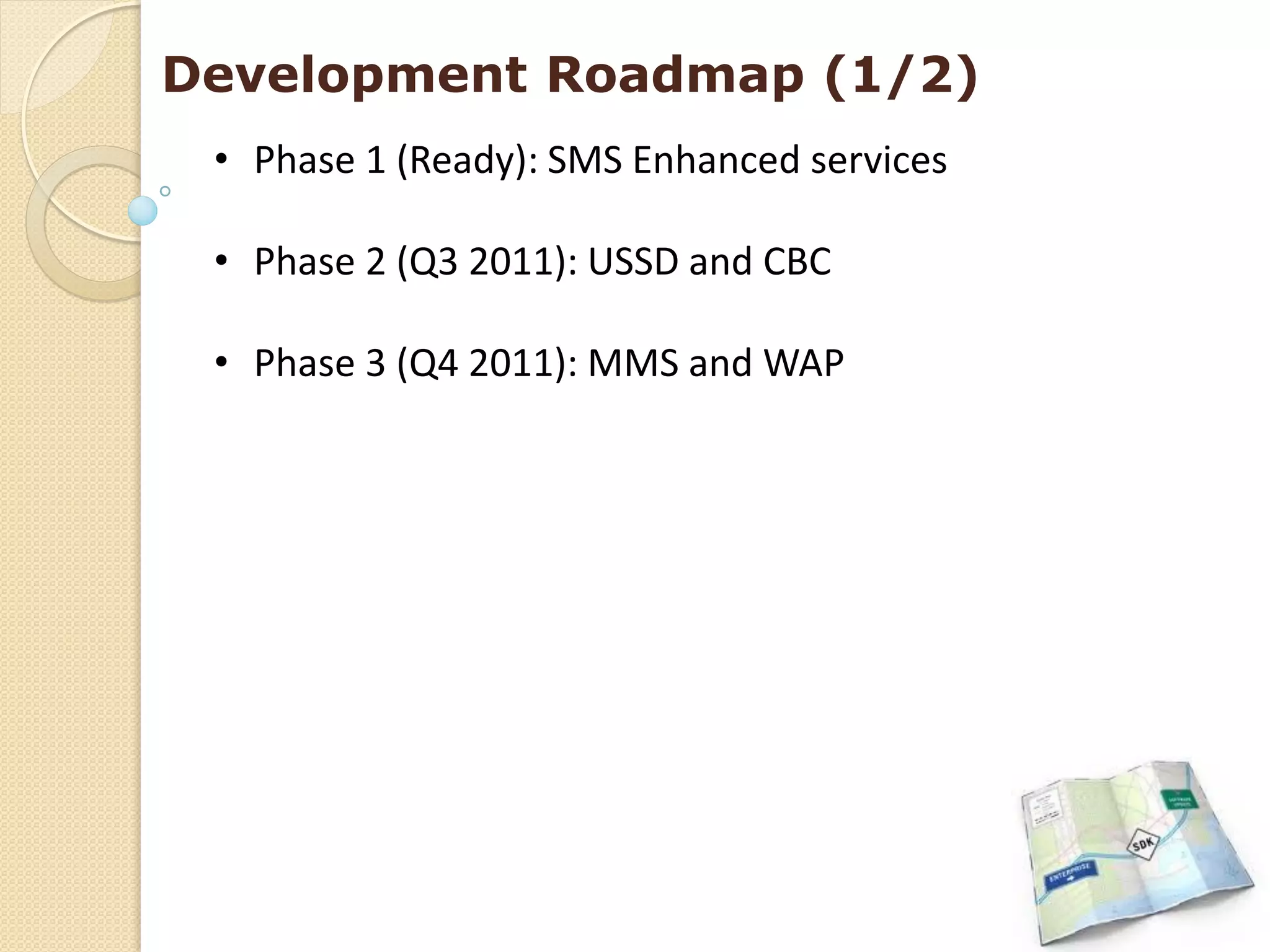 Development Roadmap (1/2)
 • Phase 1 (Ready): SMS Enhanced services

 • Phase 2 (Q3 2011): USSD and CBC

 • Phase 3 (Q4 2011): MMS and WAP
 