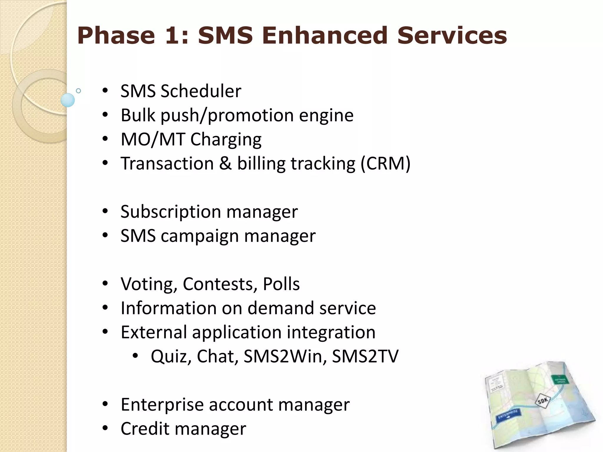 Phase 1: SMS Enhanced Services

 •   SMS Scheduler
 •   Bulk push/promotion engine
 •   MO/MT Charging
 •   Transaction & billing tracking (CRM)

 • Subscription manager
 • SMS campaign manager

 • Voting, Contests, Polls
 • Information on demand service
 • External application integration
     • Quiz, Chat, SMS2Win, SMS2TV

 • Enterprise account manager
 • Credit manager
 