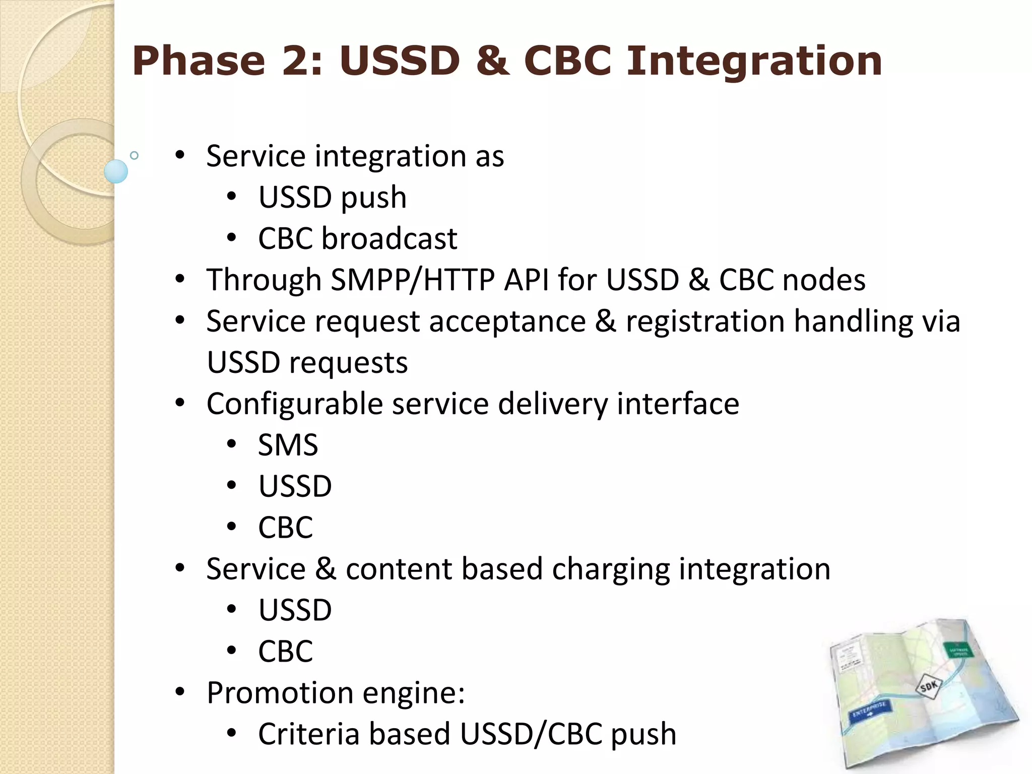 Phase 2: USSD & CBC Integration

 • Service integration as
    • USSD push
    • CBC broadcast
 • Through SMPP/HTTP API for USSD & CBC nodes
 • Service request acceptance & registration handling via
   USSD requests
 • Configurable service delivery interface
    • SMS
    • USSD
    • CBC
 • Service & content based charging integration
    • USSD
    • CBC
 • Promotion engine:
    • Criteria based USSD/CBC push
 