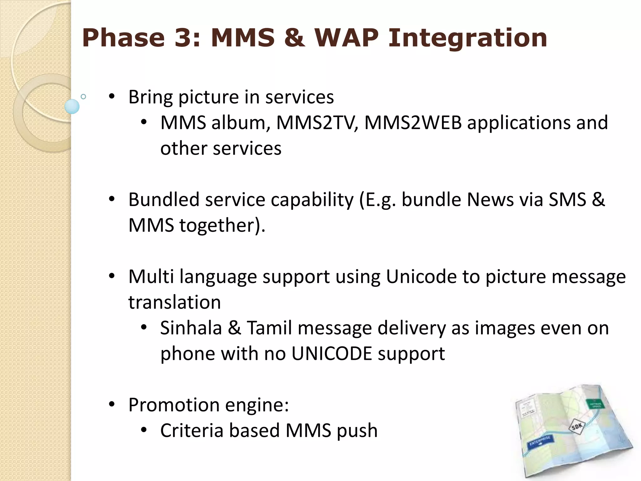 Phase 3: MMS & WAP Integration

 • Bring picture in services
    • MMS album, MMS2TV, MMS2WEB applications and
       other services

 • Bundled service capability (E.g. bundle News via SMS &
   MMS together).

 • Multi language support using Unicode to picture message
   translation
     • Sinhala & Tamil message delivery as images even on
       phone with no UNICODE support

 • Promotion engine:
    • Criteria based MMS push
 