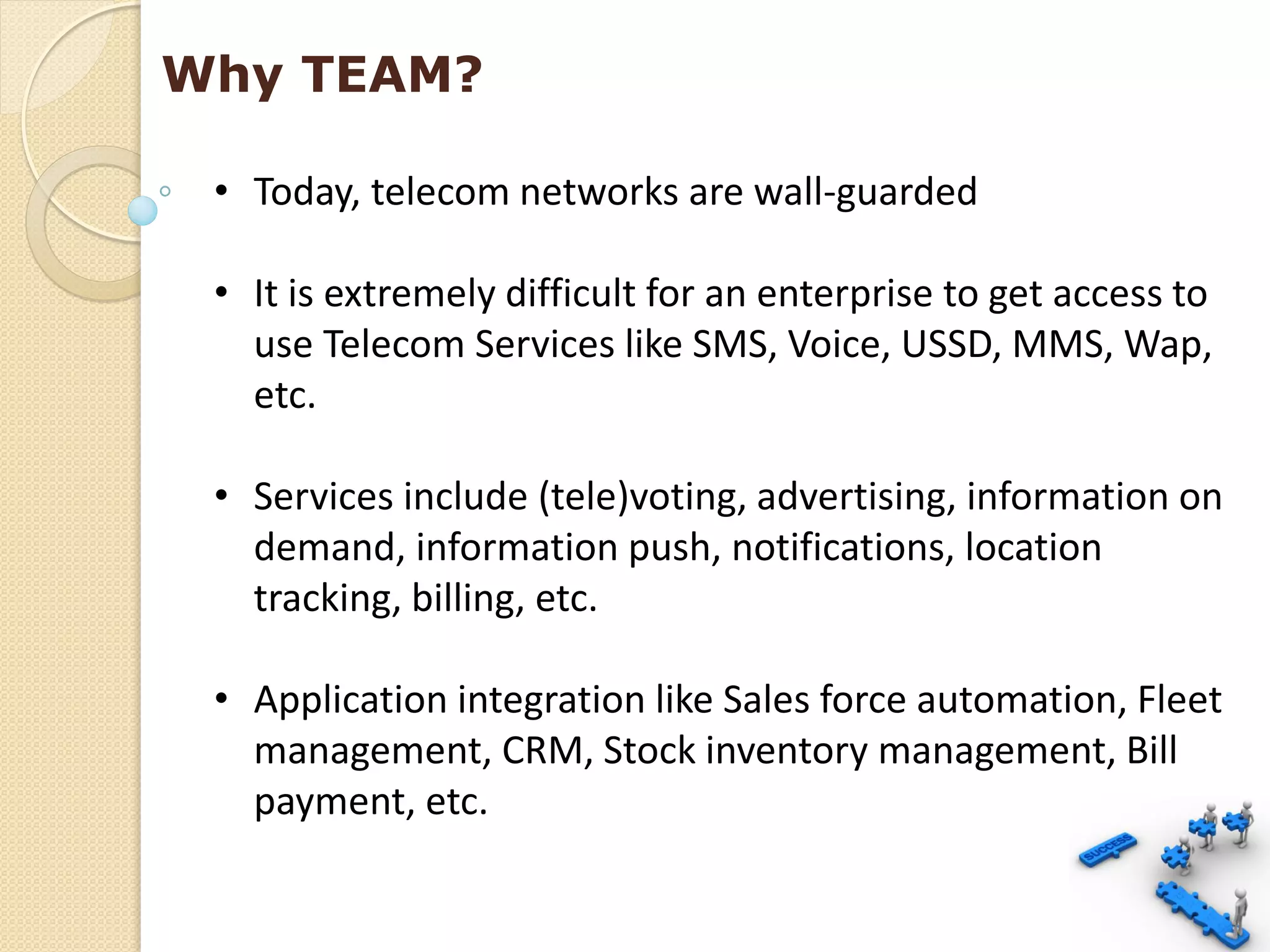 Why TEAM?

 • Today, telecom networks are wall-guarded

 • It is extremely difficult for an enterprise to get access to
   use Telecom Services like SMS, Voice, USSD, MMS, Wap,
   etc.

 • Services include (tele)voting, advertising, information on
   demand, information push, notifications, location
   tracking, billing, etc.

 • Application integration like Sales force automation, Fleet
   management, CRM, Stock inventory management, Bill
   payment, etc.
 