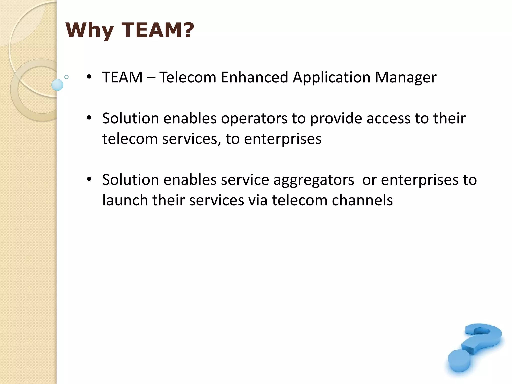 Why TEAM?

 • TEAM – Telecom Enhanced Application Manager

 • Solution enables operators to provide access to their
   telecom services, to enterprises

 • Solution enables service aggregators or enterprises to
   launch their services via telecom channels
 