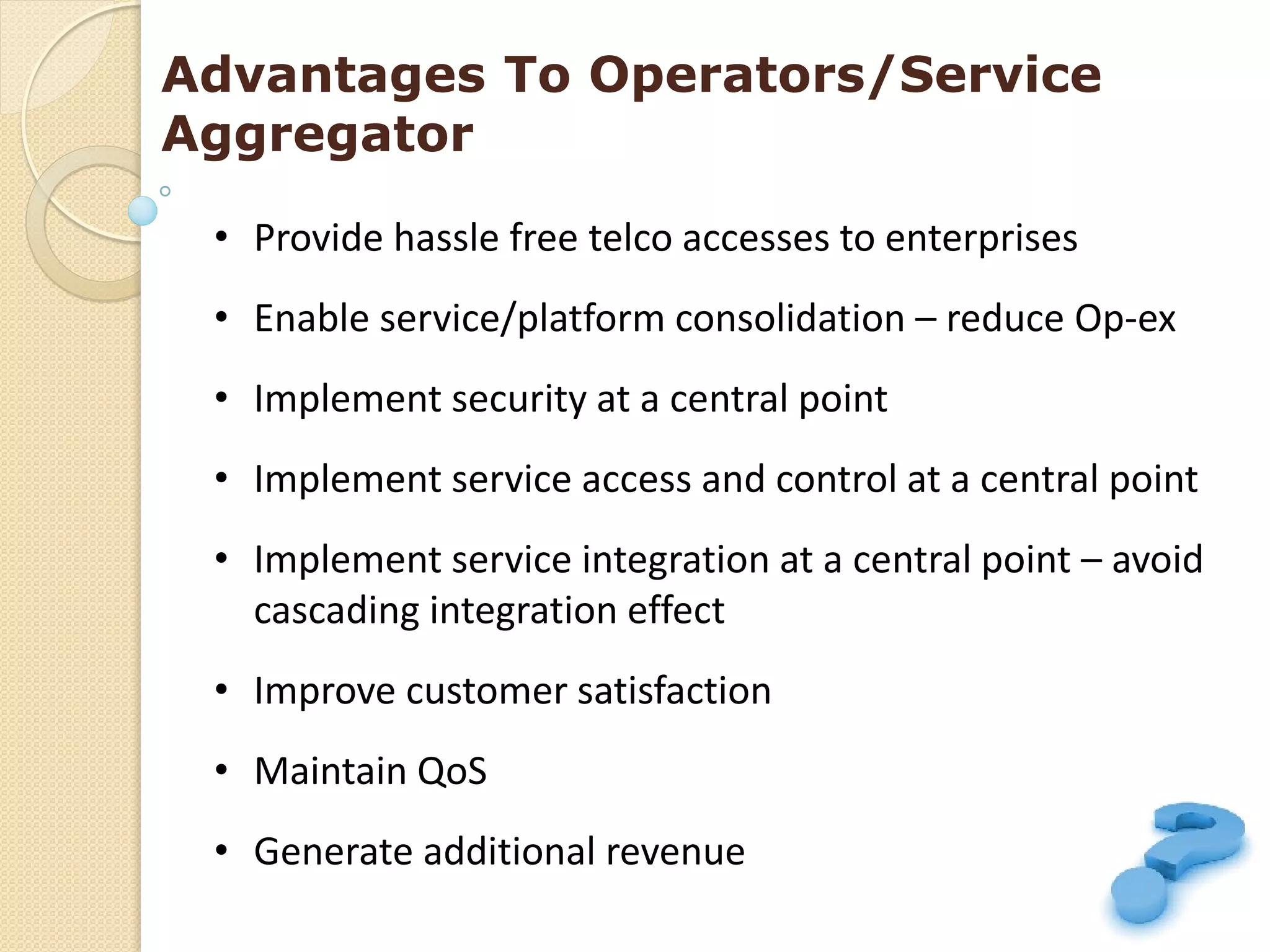 Advantages To Operators/Service
Aggregator

 • Provide hassle free telco accesses to enterprises
 • Enable service/platform consolidation – reduce Op-ex
 • Implement security at a central point
 • Implement service access and control at a central point
 • Implement service integration at a central point – avoid
   cascading integration effect
 • Improve customer satisfaction
 • Maintain QoS
 • Generate additional revenue
 