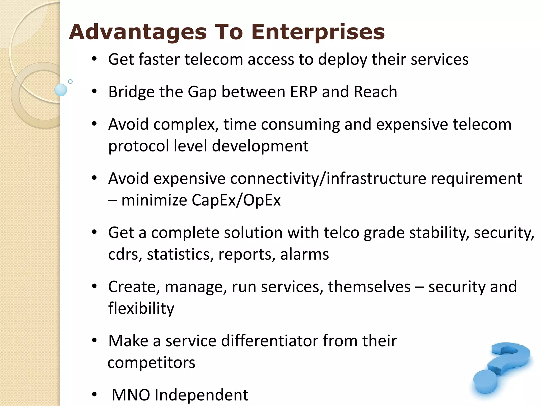 Advantages To Enterprises
 • Get faster telecom access to deploy their services
 • Bridge the Gap between ERP and Reach
 • Avoid complex, time consuming and expensive telecom
   protocol level development
 • Avoid expensive connectivity/infrastructure requirement
   – minimize CapEx/OpEx
 • Get a complete solution with telco grade stability, security,
   cdrs, statistics, reports, alarms
 • Create, manage, run services, themselves – security and
   flexibility
 • Make a service differentiator from their
   competitors
 • MNO Independent
 