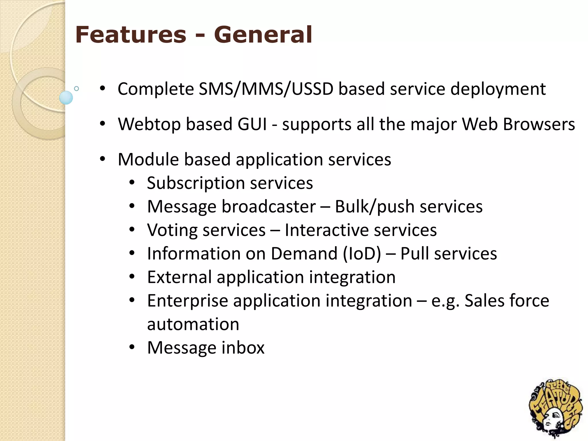Features - General

 • Complete SMS/MMS/USSD based service deployment
 • Webtop based GUI - supports all the major Web Browsers
 • Module based application services
    • Subscription services
    • Message broadcaster – Bulk/push services
    • Voting services – Interactive services
    • Information on Demand (IoD) – Pull services
    • External application integration
    • Enterprise application integration – e.g. Sales force
      automation
    • Message inbox
 