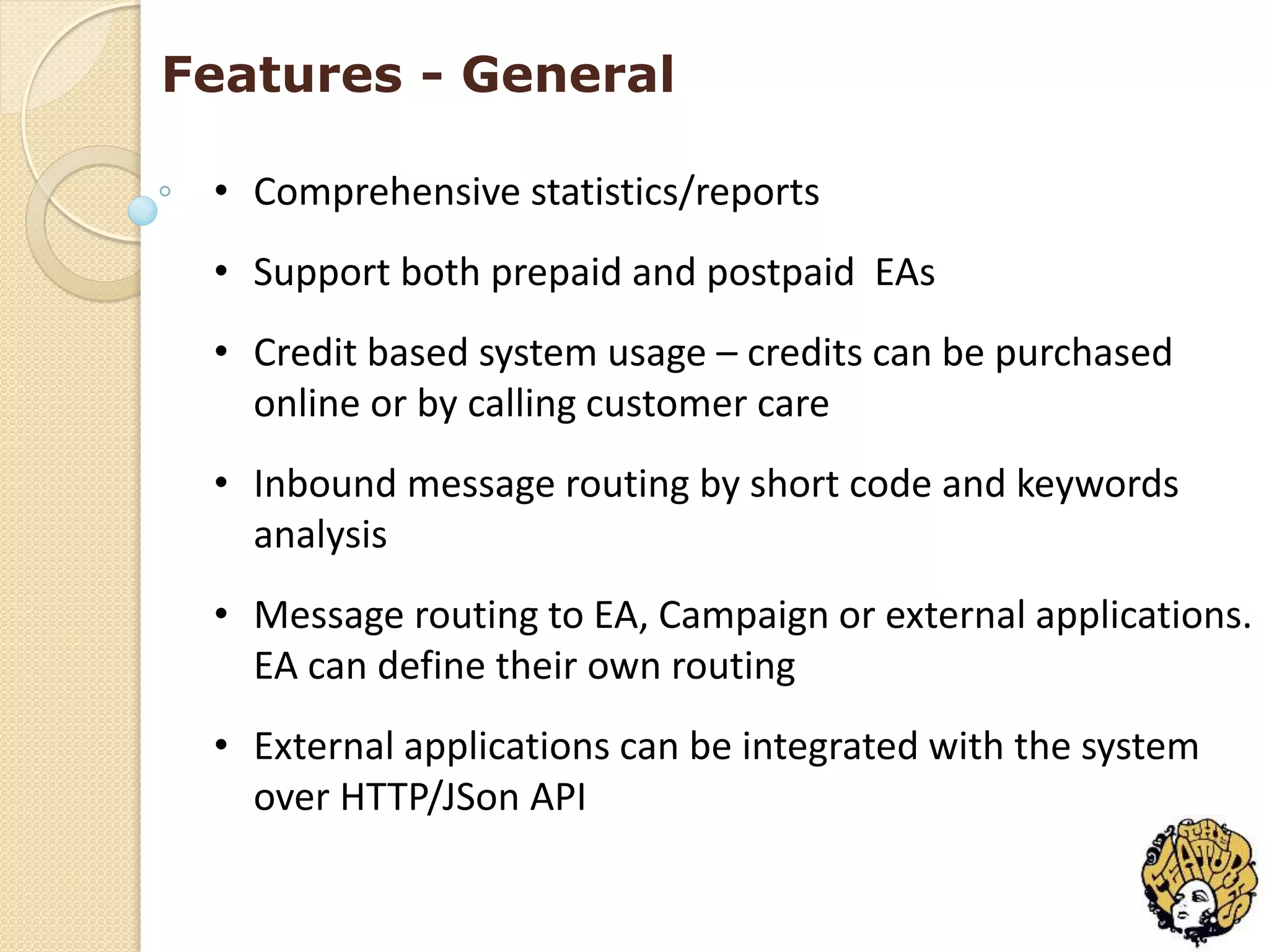 Features - General

 • Comprehensive statistics/reports
 • Support both prepaid and postpaid EAs
 • Credit based system usage – credits can be purchased
   online or by calling customer care
 • Inbound message routing by short code and keywords
   analysis
 • Message routing to EA, Campaign or external applications.
   EA can define their own routing
 • External applications can be integrated with the system
   over HTTP/JSon API
 