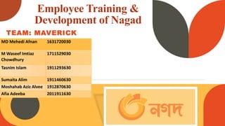 Employee Training &
Development of Nagad
TEAM: MAVERICK
MD Mehedi Afnan 1631720030
M Waseef Imtiaz
Chowdhury
1711529030
Tasnim Islam 1911293630
Sumaita Alim 1911460630
Moshahab Aziz Alvee 1912870630
Afia Adeeba 2011911630
 