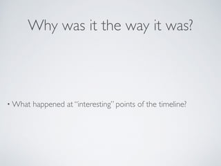 Why was it the way it was?
• What happened at “interesting” points of the timeline?
 