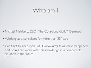 Who am I
• Michael Mahlberg, CEO “The Consulting Guild”, Germany	

• Working as a consultant for more than 25Years	

• Can’t get to sleep well until I know why things have happened
and how I can work with this knowledge in a comparable
situation in the future.
 