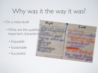 Why was it the way it was?
• On a meta level!	

• What are the qualities that lead to – or away from –
important characteristics, including, but not limited to	

• Enjoyable	

• Sustainable	

• Successful
 