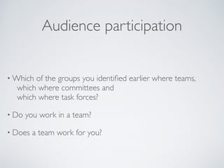 Audience participation
• Which of the groups you identiﬁed earlier where teams,  
	

 which where committees and  
	

 which where task forces?	

• Do you work in a team?	

• Does a team work for you?
 