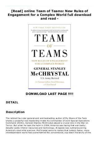 [Read] online Team of Teams: New Rules of
Engagement for a Complex World full download
and read -
DONWLOAD LAST PAGE !!!!
DETAIL
The retired four-star general and and bestselling author of My Share of the Task shares a powerful new leadership model As commander of Joint Special Operations Command (JSOC), General Stanley McChrystal played a crucial role in the War on Terror. But when he took the helm in 2004, America was losing that war badly: despite vastly inferior resources and technology, Al Qaeda was outmaneuvering America’s most elite warriors. McChrystal came to realize that today’s faster, more interdependent world had overwhelmed the conventional, top-down hierarchy of the US military. Al Qaeda had seen the future: a decentralized network that could move quickly and strike ruthlessly. To defeat such an enemy, JSOC would have to discard a century of management wisdom, and pivot from a pursuit of mechanical efficiency to organic adaptability. Under McChrystal’s leadership, JSOC remade itself, in the midst of a grueling war, into something entirely new: a network that combined robust centralized communication with decentralized managerial authority. As a result, they beat back Al Qaeda. In this book, McChrystal shows not only how the military made that transition, but also how similar shifts are possible in all organizations, from large companies to startups to charities to governments. In a turbulent world, the best organizations think and act like a team of
teams, embracing small groups that combine the freedom to experiment with a relentless drive to share what they’ve learned. Drawing on a wealth of evidence from his military career, the private sector, and sources as diverse as hospital emergency rooms and NASA’s space program, McChrystal frames the existential challenge facing today’s organizations, and presents a compelling, effective solution.
Description
The retired four-star general and and bestselling author of My Share of the Task
shares a powerful new leadership model As commander of Joint Special Operations
Command (JSOC), General Stanley McChrystal played a crucial role in the War on
Terror. But when he took the helm in 2004, America was losing that war badly:
despite vastly inferior resources and technology, Al Qaeda was outmaneuvering
America’s most elite warriors. McChrystal came to realize that today’s faster, more
interdependent world had overwhelmed the conventional, top-down hierarchy of the
 