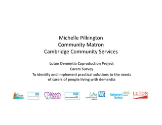 Michelle Pilkington
Community Matron
Cambridge Community Services
Luton Dementia Coproduction Project
Carers Survey
To identify and implement practical solutions to the needs
of carers of people living with dementia
 