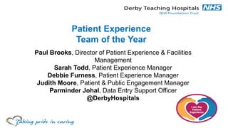 Patient Experience
Team of the Year
Paul Brooks, Director of Patient Experience & Facilities
Management
Sarah Todd, Patient Experience Manager
Debbie Furness, Patient Experience Manager
Judith Moore, Patient & Public Engagement Manager
Parminder Johal, Data Entry Support Officer
@DerbyHospitals
 