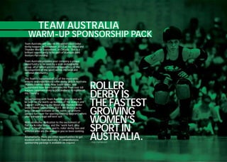 TEAM AUSTRALIA
   WARM-UP SPONSORSHIP PACK
Team Australia will take on the world’s best roller
derby leagues, in December 2011 at the Blood and
Thunder World Tournament, in Canada. This is a
brilliant opportunity to be part of a unique Joint
Venture Partnership.

Team Australia provides your company a unique
opportunity to be seen by a wide demographic
group, all of whom are strong supporters of the
development of the sport within the local and
national community.

The Team is comprised of 20 of the most elite,


                                                            ROLLER
athletic and experienced roller derby girls in Australia.
Skaters from Victoria, New South Wales, and
Queensland have been hand selected from over 68


                                                            DERBY IS
leagues (approximately 6,000 skaters) to represent
the Country.



                                                            THE FASTEST
By partnering with Team Australia your brand will
be seen on the warm-up hoodies of the skaters and
support staff during the Blood and Thunder Roller


                                                            GROWING
Derby World Tournament 2011. We invite you to
select an area available on the warm-up uniform
(please turn over for spacing/costing diagram) where


                                                            WOMEN’S
your company logo will best suit.

With an intense dedication to the excitement of
flat track roller derby, and the “work hard, play
hard” ethic of extreme sports, roller derby fans and
athletes alike are the audience you’ve been seeking.        SPORT IN
Alternatively, there are other opportunities to get
involved with Team Australia. A comprehensive
sponsorship package is available on request.
                                                            AUSTRALIA.
                                                            - http://wftda.com
 