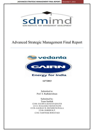 [ADVANCED STRATEGIC MANAGEMENT FINAL REPORT] December 7, 2013
Advanced Strategic Management Final Report
12/7/2013
Submitted to:
Prof. S. Radhakrishnan
Submitted by:
Team Sarthak
12104- SAUMYA RANJAN KHATOI
12112- SULGADLE MANJUNATH
12138- GAURAV D. JHUNJHUNUWALA
12140- HARISH K.P.
12182- SARTHAK ROHATAGI
 