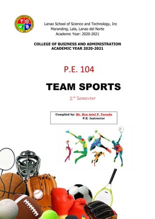 P.E. 104
Compiled by: Mr. Ren Ariel P. Terrado
P.E. Instructor
Lanao School of Science and Technology, Inc
Maranding, Lala, Lanao del Norte
Academic Year: 2020-2021
COLLEGE OF BUSINESS AND ADMINISTRATION
ACADEMIC YEAR 2020-2021
TEAM SPORTS
2nd
Semester
 