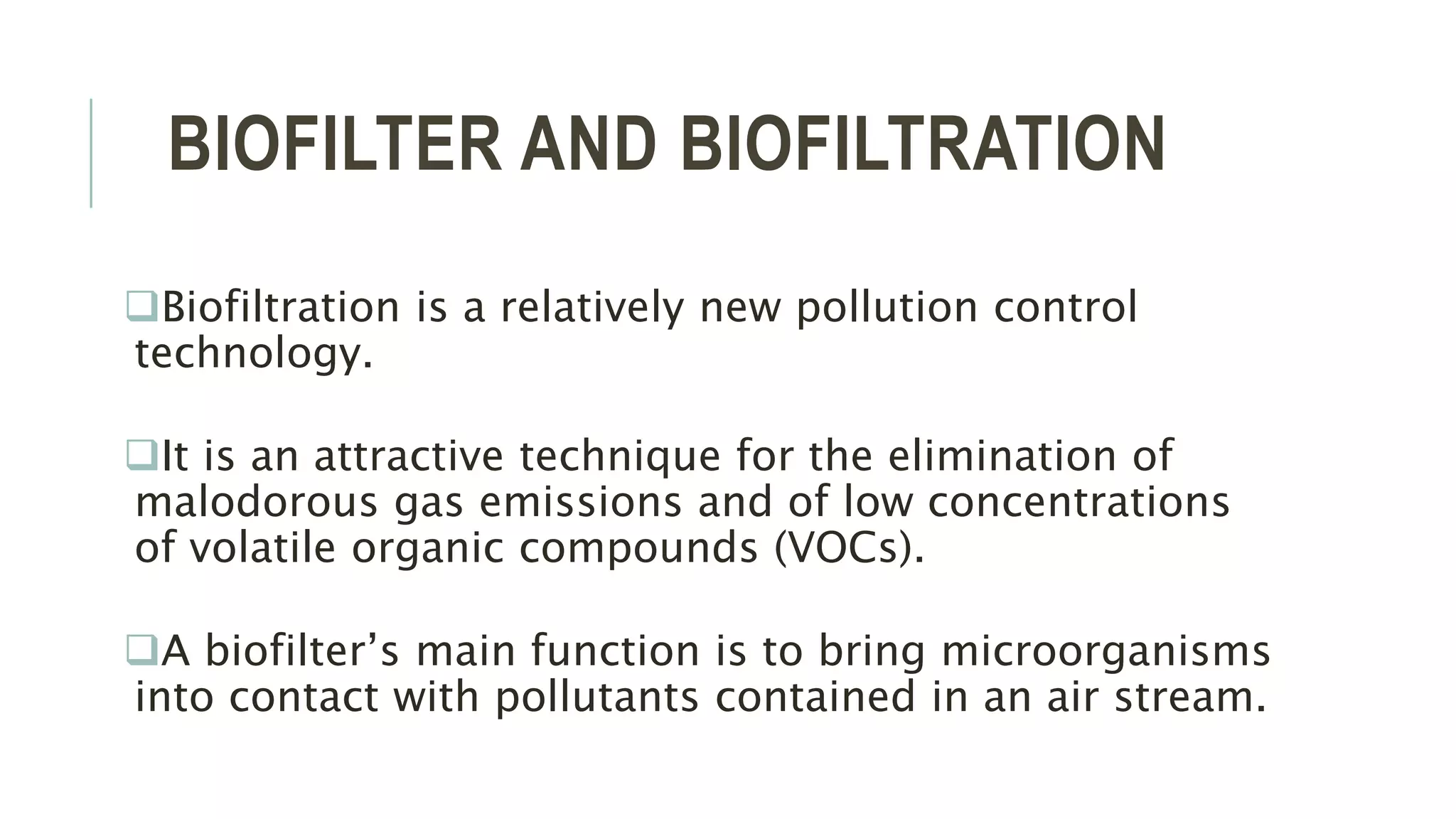 BIOFILTER AND BIOFILTRATION
Biofiltration is a relatively new pollution control
technology.
It is an attractive technique for the elimination of
malodorous gas emissions and of low concentrations
of volatile organic compounds (VOCs).
A biofilter’s main function is to bring microorganisms
into contact with pollutants contained in an air stream.
 