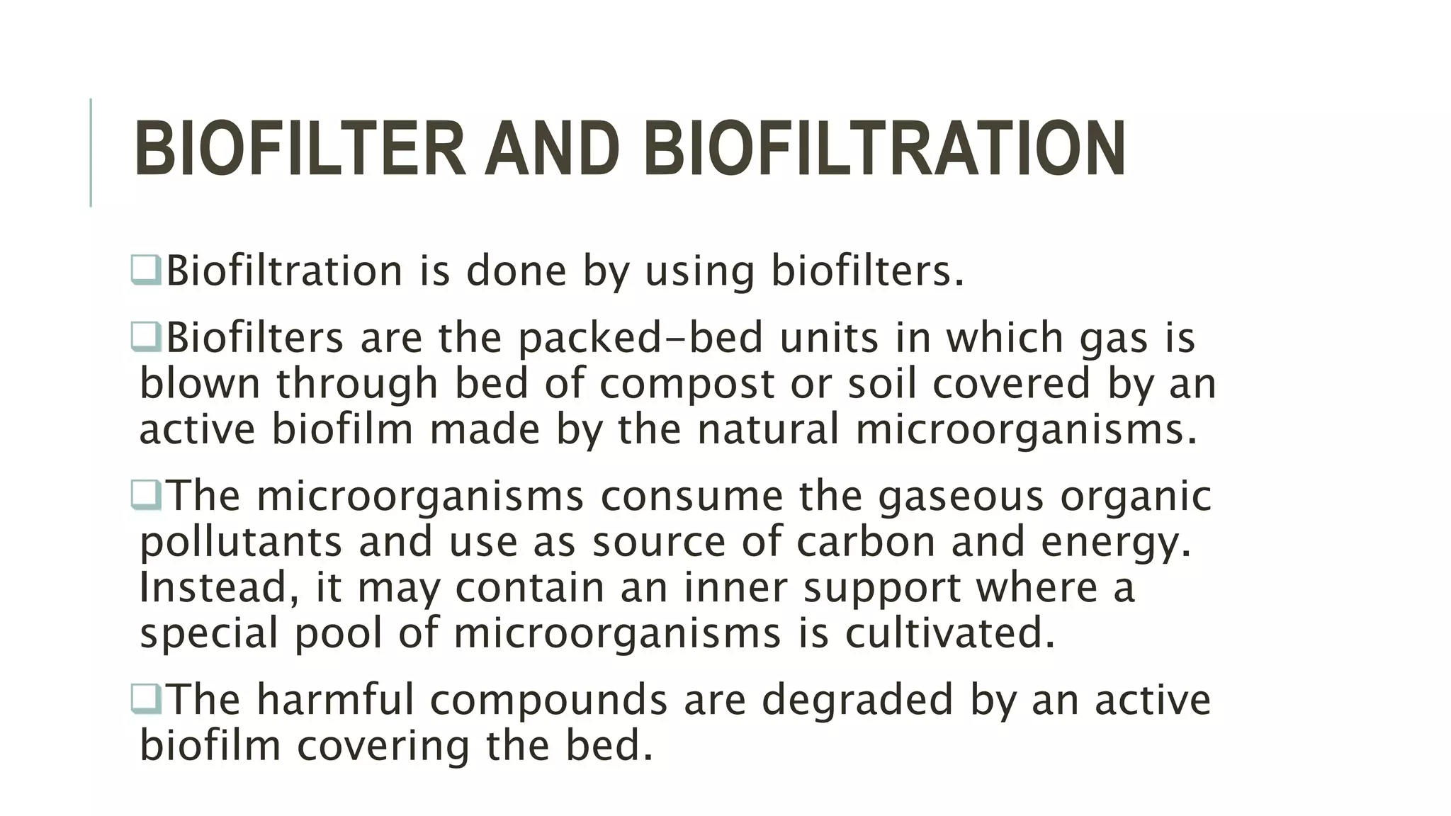 BIOFILTER AND BIOFILTRATION
Biofiltration is done by using biofilters.
Biofilters are the packed-bed units in which gas is
blown through bed of compost or soil covered by an
active biofilm made by the natural microorganisms.
The microorganisms consume the gaseous organic
pollutants and use as source of carbon and energy.
Instead, it may contain an inner support where a
special pool of microorganisms is cultivated.
The harmful compounds are degraded by an active
biofilm covering the bed.
 