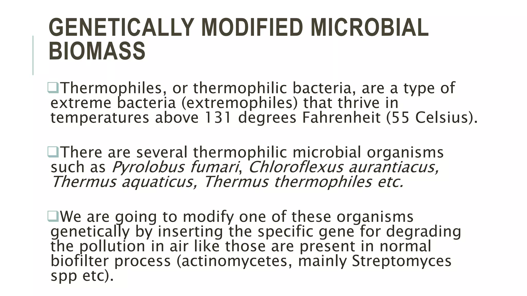 GENETICALLY MODIFIED MICROBIAL
BIOMASS
Thermophiles, or thermophilic bacteria, are a type of
extreme bacteria (extremophiles) that thrive in
temperatures above 131 degrees Fahrenheit (55 Celsius).
There are several thermophilic microbial organisms
such as Pyrolobus fumari, Chloroflexus aurantiacus,
Thermus aquaticus, Thermus thermophiles etc.
We are going to modify one of these organisms
genetically by inserting the specific gene for degrading
the pollution in air like those are present in normal
biofilter process (actinomycetes, mainly Streptomyces
spp etc).
 
