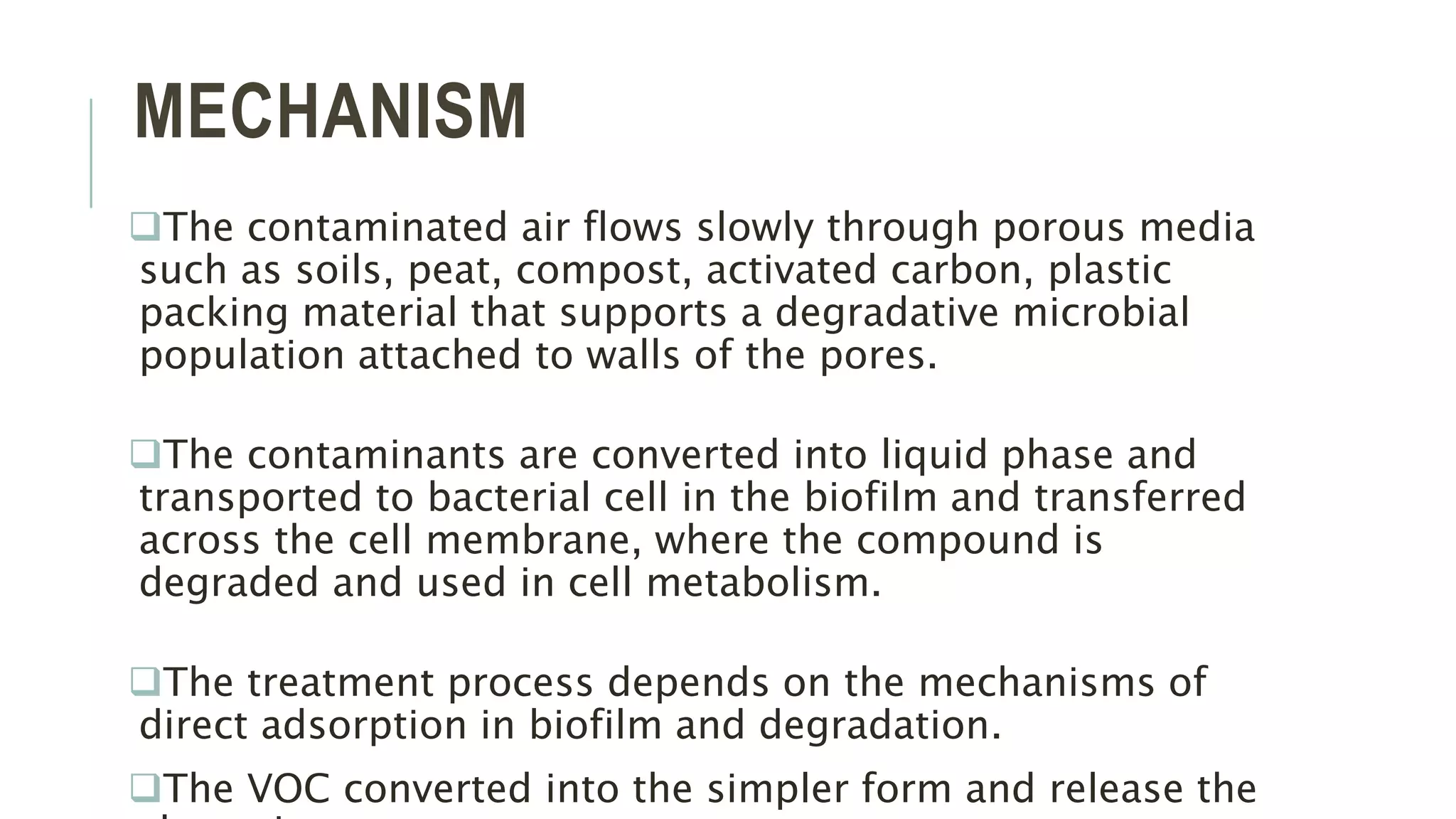 MECHANISM
The contaminated air flows slowly through porous media
such as soils, peat, compost, activated carbon, plastic
packing material that supports a degradative microbial
population attached to walls of the pores.
The contaminants are converted into liquid phase and
transported to bacterial cell in the biofilm and transferred
across the cell membrane, where the compound is
degraded and used in cell metabolism.
The treatment process depends on the mechanisms of
direct adsorption in biofilm and degradation.
The VOC converted into the simpler form and release the
 