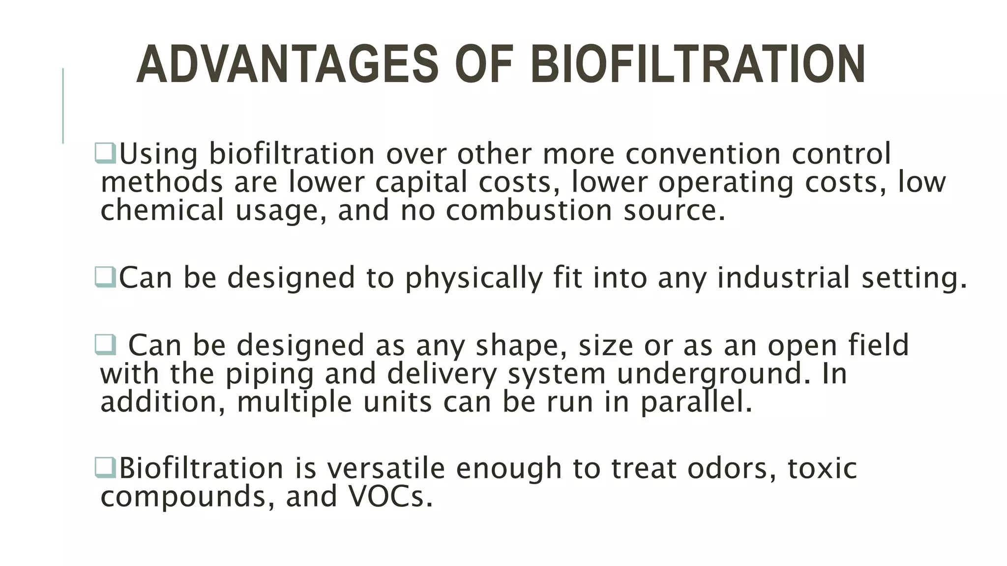 ADVANTAGES OF BIOFILTRATION
Using biofiltration over other more convention control
methods are lower capital costs, lower operating costs, low
chemical usage, and no combustion source.
Can be designed to physically fit into any industrial setting.
 Can be designed as any shape, size or as an open field
with the piping and delivery system underground. In
addition, multiple units can be run in parallel.
Biofiltration is versatile enough to treat odors, toxic
compounds, and VOCs.
 