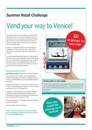 Summer Retail Challenge 
Vend your way to Venice! 
The summer months are crucial for building your business? Why? 
Well it all paves the way for our busiest retail period of the year – 
Christmas. As much as you might gawp at that festive word being 
idly used in July, it’s so important to think of it now in terms of 
having a strong retail base to work from, because a strong retail 
base means fantastic profit! 
However, we strongly believe that hard work should always be 
rewarded, so we’ve got a scorching summer incentive for you 
that could see you with a place on the Autumn Destination 2014 
to Venice! 
The Summer Retail Challenge takes place over 6 weeks and all you 
need to do is beat your personal best from the same six weeks last 
year. Once you’ve done that, you’ll go into a draw at the Christmas 
Showcase to win one of 20 incredible iPad Minis. That’s not all, 
because one of those 20 iPad Mini winners will also go on to win a 
place on the Autumn Destination in November. 
Summer Retail Incentive Criteria 
Qualification period: Monday 14th July – Monday 25th August 
Place retail orders worth more than your Personal Best of BP 
between the same dates in 2013 (14th July – 25thAugust 2013) to a 
minimum of £1,000/1200BP and you will automatically be entered 
into the draw. 
If you are new to Kleeneze so were not with us for the full 6 weeks 
in 2013 you will be entering into the draw with a minimum of £1,000 
sales between 14th July - 25th August 2014. 
Remember, your Personal Best score is the total combined Bonus 
Points from all retail orders placed between 14thJuly and 25th 
August 2014 and must beat the combined retail order amount over 
the same dates in 2013 to a minimum of £1000. 
The draws will take place at the Christmas Showcase on 30 August 
at the ICC Birmingham. 
Please see DSA for full terms & conditions. 
WOW….Now that is what you call an incentive!! Get 
your retailing gear on, get out there and get ready to 
smash your PERSONAL BEST. 
12 TEAMTALK JULY 2014 
20 
chances to 
win me! 
RETINA DISPLAY IPAD MINIS 
iPad mini is just incredible. And the stunning Retina display is only the beginning. With 
a new A7 chip, advanced wireless and powerful apps – all beautifully integrated with 
iOS 7 – iPad mini with Retina display. Just like Kleeneze, it lets you do more than you 
ever imagined. 
Plus you 
could be 
joining us in 
Venice! 
 