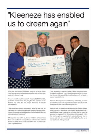 "Kleeneze has enabled 
us to dream again" 
When Adam Swire lost his £40,000 a year income, he and partner Debbie 
Heron found themselves in a financial quandary and, as debts started to mount 
up, turned to Kleeneze to help. 
Five years on and the couple have paid off a whopping £50,000 off their debt, 
qualified for five-star trips to Hong Kong, New York and Dubai and the 
Maldives and, earlier this year, bagged themselves the £10,000 
Executive Bonus! 
“Adam worked as an industrial floor surveyor,” Debbie told Team Talk. “His 
role involved him driving 100,000 miles a year, surveying large industrial units. 
However, the recession hit the building industry hard and suddenly Adam was 
out of a job and a full time income.” 
A few days after Adam lost his job, Kleeneze Distributors Jackie and Stuart 
Bower came to collect the catalogue. Regular customers, Adam explained 
that they wouldn’t be placing an order and told them of his circumstances. So 
Jackie suggested Kleeneze. 
“I was very sceptical,” remembers Debbie, a full-time University Lecturer of 
nursing and medical ethics. “I didn’t believe that anyone could earn an income 
from Kleeneze that matched Adam’s paid employment. To be honest, it 
sounded too good to be true. 
“However, after a long discussion and attending a local meeting, we decided 
we had nothing to lose. At the very worst, we would earn £50-£100 per week, 
which would help while Adam looked for a ‘proper job’.” 
Scepticism aside, the couple threw themselves into their Kleeneze business. 
Within a few hours of receiving their first catalogues, all 200 were out. They’d 
started halfway through a sales period and in their first two weeks had 
sponsored two people and hit the 13%bonus level. With a cheque for £455 in 
their first fortnight, the couple started to understand more of what the 
business could do for them and started to climb the Sales Plan. Their journey 
was not without its challenges, though. 
JULY 2014 TEAMTALK 13 
 