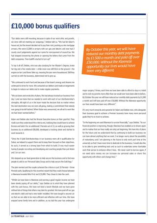 “Our debts were still mounting, because in spite of our work ethic and growth, 
we were still not meeting our outgoings,” Debbie told us. “We had let Adam’s 
house out, but the tenant decided not to pay their rent, pushing us into mortgage 
arrears. We were £2,000 in arrears with our gas and electric and now had 2 
county court judgements against our name for non-payment of council tax. We 
had stopped answering the phone or opening the letters that came from the 
debt companies. Then bailiffs started to turn up!” 
To top it all off, Debbie, who was also studying for her Master’s Degree, broke 
her leg and a few weeks later – while snow was still thick on the ground – the 
engine on her Land Rover blew up, meaning the pair were housebound. Still they 
carried on with the business, determined not to give up. 
“We continued to work hard and because of the team’s energy and dreams we 
continued to strive for more. We contacted our debtors and made arrangements 
to begin to reduce our debts and to make regular payments. 
“We sat down and wrote lots of plans. We had always tracked our business from 
day 1 and we knew that we needed to work with each of our distributorship’s 
strengths. All eight of us in the team made the decision that no matter where 
the next destination was we were all going, making a commitment that nobody 
was going to be left behind. When Dubai was announced, we all set to work like 
we had never worked before.” 
Adam and Debbie also had the Bronze Executive bonus on their goal list. They 
made sure they understood the criteria and, realising they would have to achieve 
Bronze and hold it for an additional 2 Periods out of 13, as well as growing their 
business by an additional £80,000, developed a tracking sheet and started to 
work towards it. 
“Once the 3 Gold Distributorships in our business were all in qualification for 
Dubai, we helped to support them and to keep them focused on their objectives. 
As such, it served as a strong base from which to build. It was much easier 
having 8 people recruiting and developing and coaching people than just Adam 
and I on our own. 
We stepped up our lead generation to help secure the business and to find new 
people to add to our Personal Sales Group and to help secure the Gold legs.” 
The plan worked and the couple achieved the criteria in just 10 Periods – three 
Periods early. Qualifying for this incentive meant that they could choose between 
a Kleeneze-branded Mini First and £10,000. They chose to take the cash. 
“Whilst we have been in Kleeneze and earning a good regular income we have 
been slowly paying off our debts,” says Debbie as to what they have planned 
with the cash bonus. We have not lived a lavish lifestyle and we have gone 
without lots of things that others may take for granted. We have paid off our gas 
and electric debt and had a new boiler installed. We have bought a second car 
so that we are able to be more efficient and effective with our time. We have 
enjoyed some family time and in addition, as my dad this year has undergone 
14 TEAMTALK JULY 2014 
major surgery 3 times, each time we have been able to afford to stay in a hotel 
and to visit my parents more often than we would ever have been able to before. 
By October this year we will have reduced our monthly debt payments by £1,500 
a month and will have paid off over £50,000. Without the Kleeneze opportunity 
our lives would have been very different.” 
It’s very much onwards and upwards for Adam and Debbie now, who alongside 
their business goal to achieve a Premier business have many more personal 
goals they’re on track to achieve. 
“In the beginning we used Kleeneze to survive financially,” says Debbie. “As our 
financial position is improving, though, Kleeneze has enabled us to dream again 
and to realise that our lives really are only just beginning. We have lots of plans 
for the future and we understand that by continuing to build our business we 
can have almost anything that we want. I no longer worry about the possibility 
of redundancy and I am planning in the future to only work part time at the 
university so that I have more time to dedicate to the business. I would also like 
to be able to give something back and as such to undertake some charitable 
work that serves to enhance others’ lives. We never want to borrow again, if 
we need extra money we can increase our personal sales or share this 
opportunity with others and change lives.” 
£10,000 bonus qualifiers 
By October this year, we will have 
reduced our monthly debt payments 
by £1,500 a month and paid off over 
£50,000. Without the Kleeneze 
opportunity our lives would have 
been very different 
 